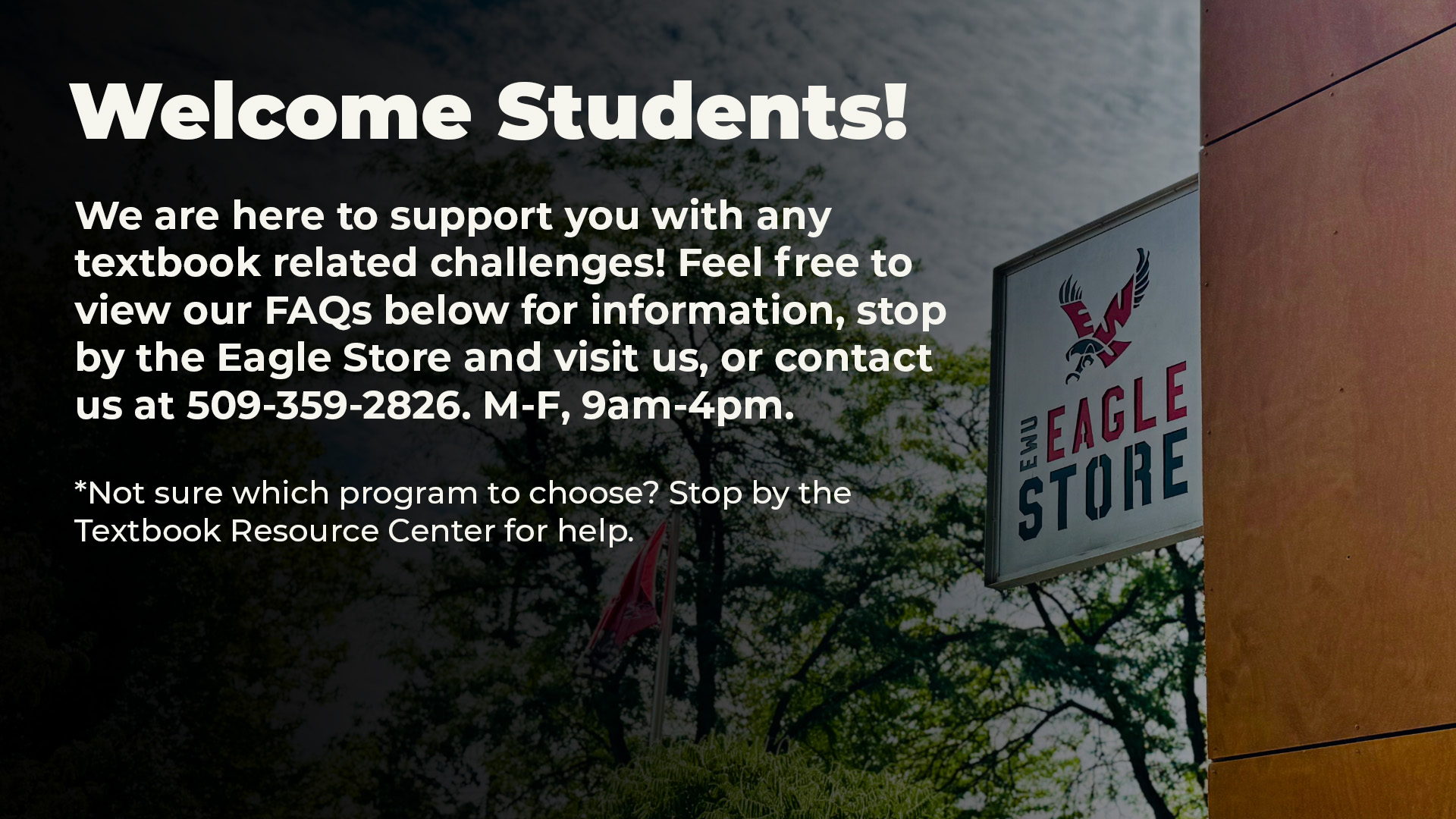 Welcome students! We are here to support you with any textbook related challenges! Feel free to view our FAQs below for information, stop by the Eagle Store and visit us, or contact us at 509-359-2826. M-F, 9am-4pm.